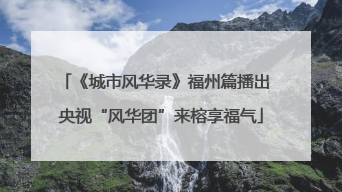 《城市风华录》福州篇播出 央视“风华团”来榕享福气