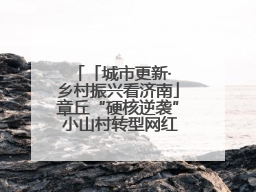 「城市更新· 乡村振兴看济南」章丘“硬核逆袭” 小山村转型网红打卡地