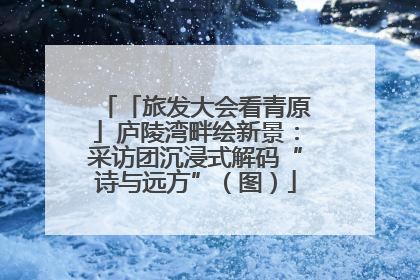 「旅发大会看青原」庐陵湾畔绘新景：采访团沉浸式解码“诗与远方”（图）