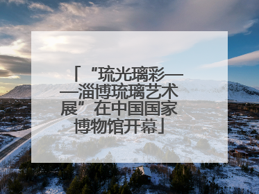 “琉光璃彩——淄博琉璃艺术展”在中国国家博物馆开幕