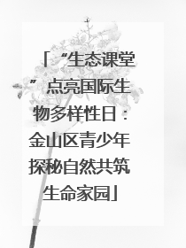 “生态课堂”点亮国际生物多样性日：金山区青少年探秘自然共筑生命家园