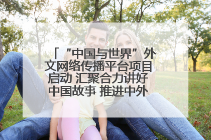 “中国与世界”外文网络传播平台项目启动 汇聚合力讲好中国故事 推进中外文明交流互鉴