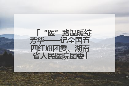“医”路温暖绽芳华——记全国五四红旗团委、湖南省人民医院团委