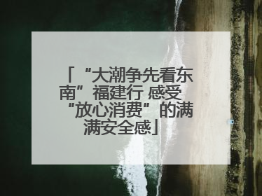 “大潮争先看东南”福建行 感受“放心消费”的满满安全感