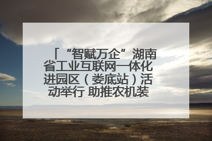 “智赋万企”湖南省工业互联网一体化进园区（娄底站）活动举行 助推农机装备产业高质量发展