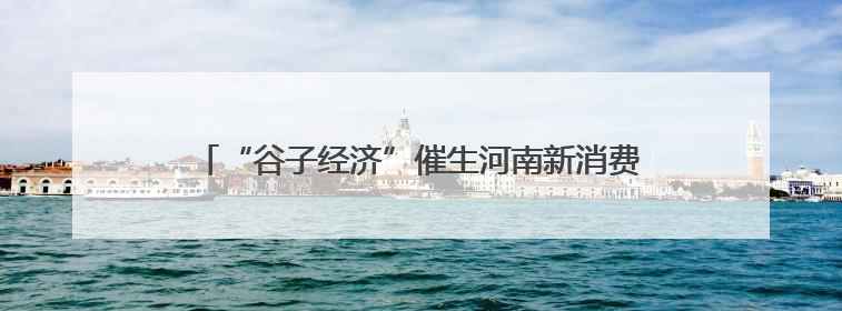 “谷子经济”催生河南新消费热 年轻人为啥爱“吃谷”