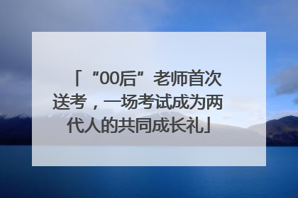 “00后”老师首次送考，一场考试成为两代人的共同成长礼