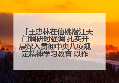 王忠林在仙桃潜江天门调研时强调 扎实开展深入贯彻中央八项规定精神学习教育 以作风建设新成效加快推动高质量发展