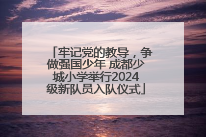 牢记党的教导，争做强国少年 成都少城小学举行2024级新队员入队仪式