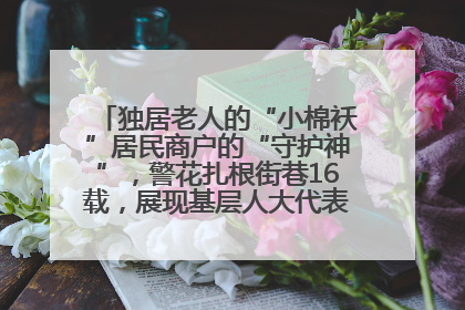 独居老人的“小棉袄”居民商户的“守护神”，警花扎根街巷16载，展现基层人大代表的炽热情怀