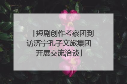 短剧创作考察团到访济宁孔子文旅集团开展交流洽谈