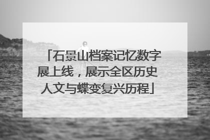 石景山档案记忆数字展上线,展示全区历史人文与蝶变复兴历程
