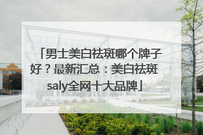男士美白祛斑哪个牌子好？最新汇总：美白祛斑saly全网十大品牌