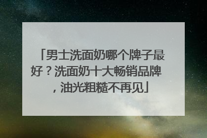 男士洗面奶哪个牌子最好？洗面奶十大畅销品牌，油光粗糙不再见
