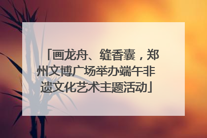 画龙舟、缝香囊，郑州文博广场举办端午非遗文化艺术主题活动