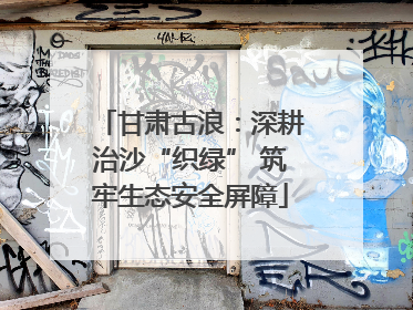 甘肃古浪：深耕治沙“织绿” 筑牢生态安全屏障