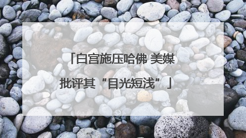 白宫施压哈佛 美媒批评其“目光短浅”