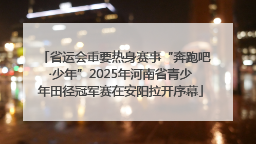 省运会重要热身赛事“奔跑吧·少年”2025年河南省青少年田径冠军赛在安阳拉开序幕
