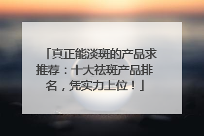 真正能淡斑的产品求推荐：十大祛斑产品排名，凭实力上位！