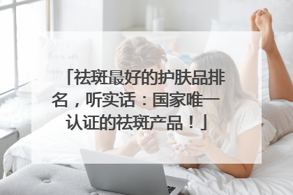 祛斑最好的护肤品排名，听实话：国家唯一认证的祛斑产品！