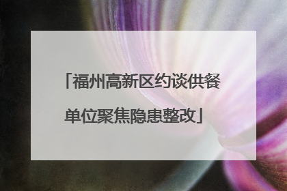 福州高新区约谈供餐单位聚焦隐患整改