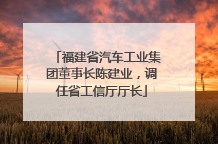 福建省汽车工业集团董事长陈建业，调任省工信厅厅长