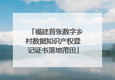 福建首张数字乡村数据知识产权登记证书落地莆田