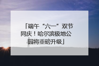 端午“六一”双节同庆！哈尔滨极地公园将重磅升级