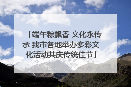 端午粽飘香 文化永传承 我市各地举办多彩文化活动共庆传统佳节
