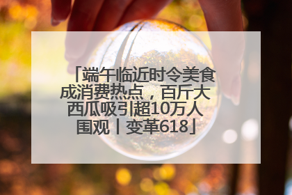 端午临近时令美食成消费热点，百斤大西瓜吸引超10万人围观丨变革618
