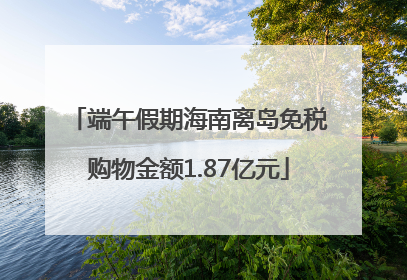 端午假期海南离岛免税购物金额1.87亿元
