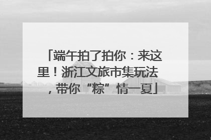 端午拍了拍你：来这里！浙江文旅市集玩法，带你“粽”情一夏