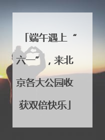 端午遇上“六一”，来北京各大公园收获双倍快乐