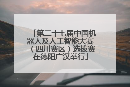 第二十七届中国机器人及人工智能大赛（四川赛区）选拔赛在德阳广汉举行