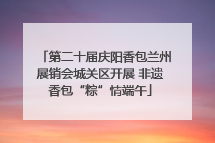 第二十届庆阳香包兰州展销会城关区开展 非遗香包“粽”情端午