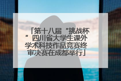 第十八届“挑战杯”四川省大学生课外学术科技作品竞赛终审决赛在成都举行