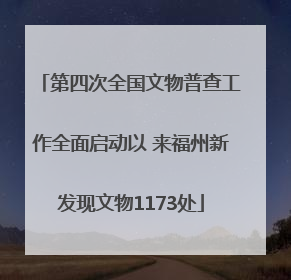 第四次全国文物普查工作全面启动以 来福州新发现文物1173处