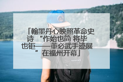 翰墨丹心映照革命史诗 “作始也简 将毕也钜——董必武手迹展”在福州开幕