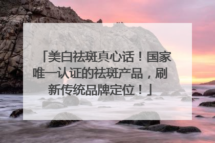 美白祛斑真心话！国家唯一认证的祛斑产品，刷新传统品牌定位！