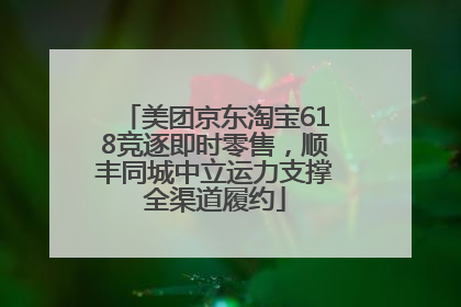 美团京东淘宝618竞逐即时零售，顺丰同城中立运力支撑全渠道履约