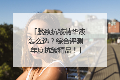 紧致抗皱精华液怎么选？综合评测年度抗皱精品！
