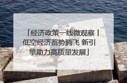 经济政策一线微观察丨低空经济蓄势腾飞 新引擎助力高质量发展