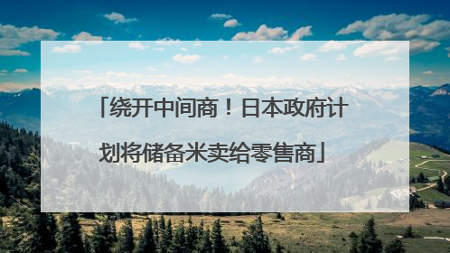 绕开中间商！日本政府计划将储备米卖给零售商