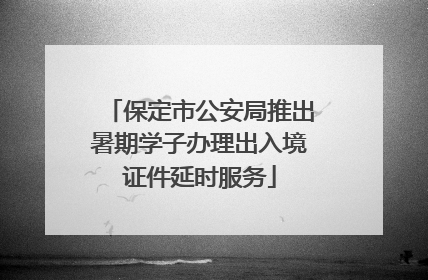 保定市公安局推出暑期学子办理出入境证件延时服务