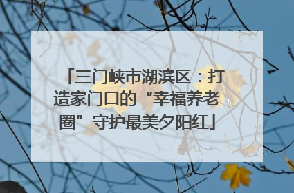 三门峡市湖滨区：打造家门口的“幸福养老圈”守护最美夕阳红