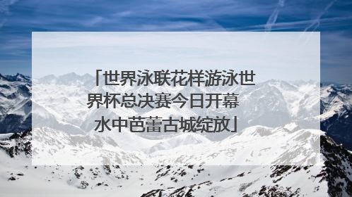 世界泳联花样游泳世界杯总决赛今日开幕 水中芭蕾古城绽放