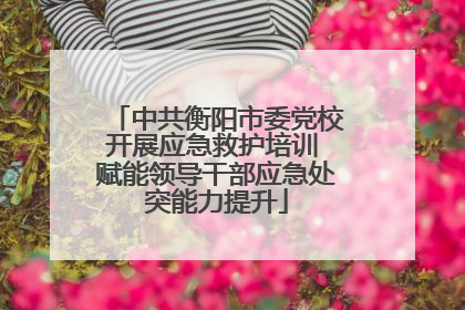 中共衡阳市委党校开展应急救护培训 赋能领导干部应急处突能力提升