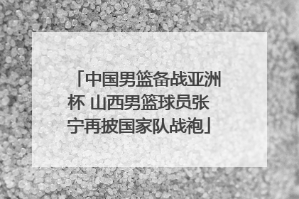 中国男篮备战亚洲杯 山西男篮球员张宁再披国家队战袍