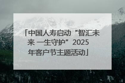 中国人寿启动“智汇未来 一生守护”2025年客户节主题活动