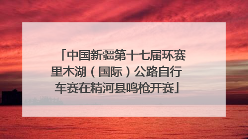 中国新疆第十七届环赛里木湖（国际）公路自行车赛在精河县鸣枪开赛